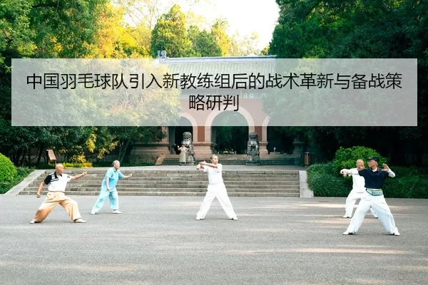 中国羽毛球队引入新教练组后的战术革新与备战策略研判