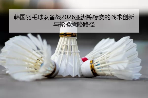 韩国羽毛球队备战2026亚洲锦标赛的战术创新与轮换策略路径