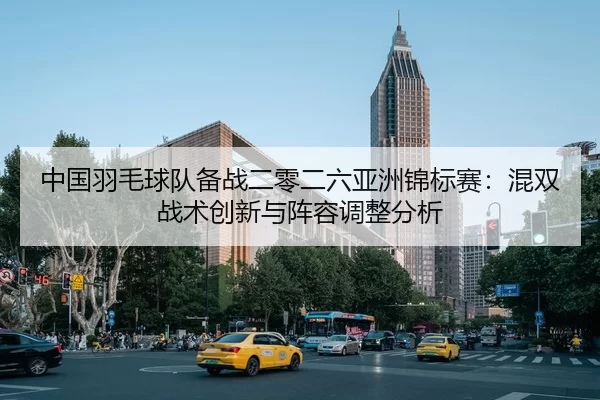 中国羽毛球队备战二零二六亚洲锦标赛：混双战术创新与阵容调整分析