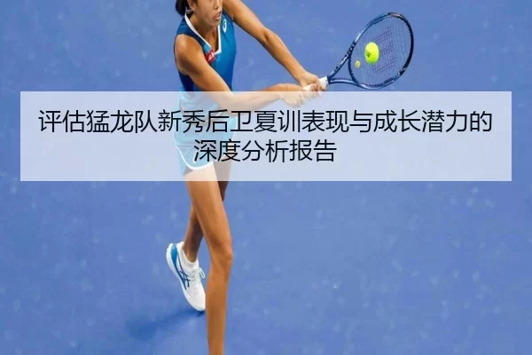 评估猛龙队新秀后卫夏训表现与成长潜力的深度分析报告