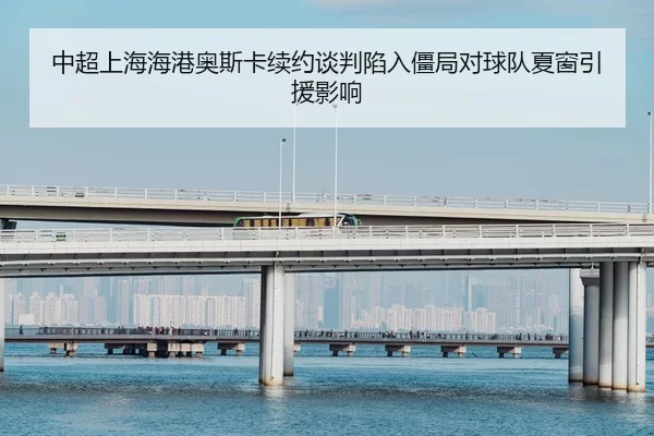 中超上海海港奥斯卡续约谈判陷入僵局对球队夏窗引援影响