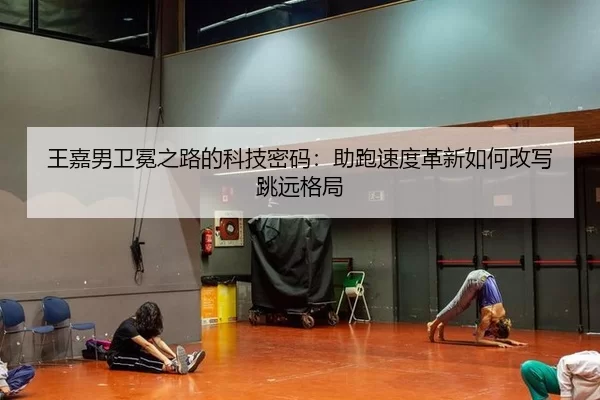王嘉男卫冕之路的科技密码：助跑速度革新如何改写跳远格局